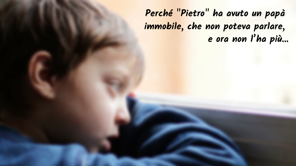 Perché "Pietro" ha avuto un papà immobile,
che non poteva parlare
e ora non l’ha più…